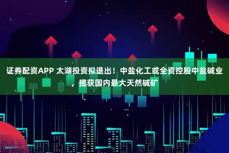 证券配资APP 太湖投资拟退出！中盐化工或全资控股中盐碱业，揽获国内最大天然碱矿