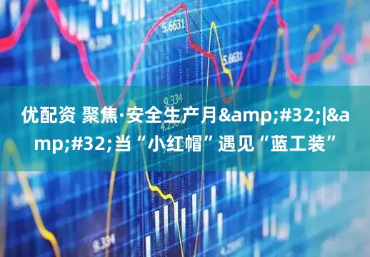 优配资 聚焦·安全生产月&#32;|&#32;当“小红帽”遇见“蓝工装”