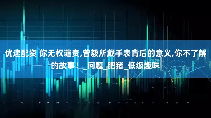 优速配资 你无权谴责,曾毅所戴手表背后的意义,你不了解的故事！_问题_肥猪_低级趣味
