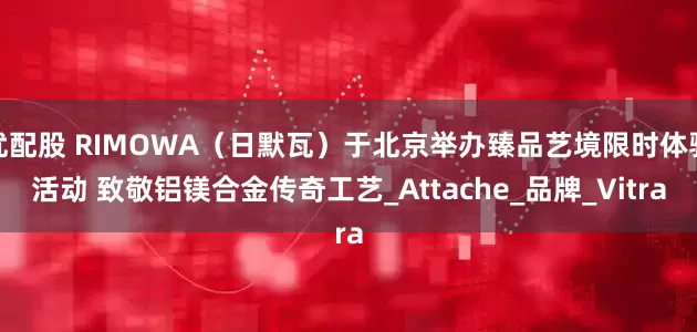 优配股 RIMOWA(日默瓦)于北京举办臻品艺境限时体验活动 致敬铝镁合金传奇工艺_Attache_品牌_Vitra