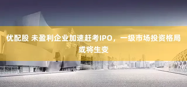 优配股 未盈利企业加速赶考IPO，一级市场投资格局或将生变
