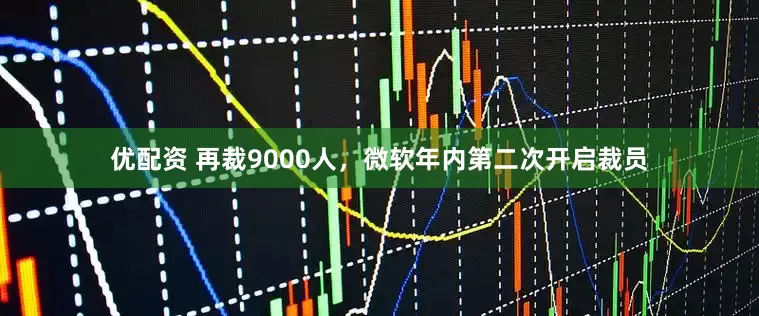 优配资 再裁9000人，微软年内第二次开启裁员