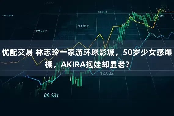 优配交易 林志玲一家游环球影城，50岁少女感爆棚，AKIRA抱娃却显老？