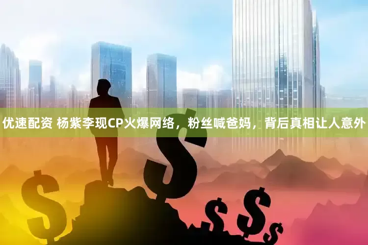 优速配资 杨紫李现CP火爆网络，粉丝喊爸妈，背后真相让人意外