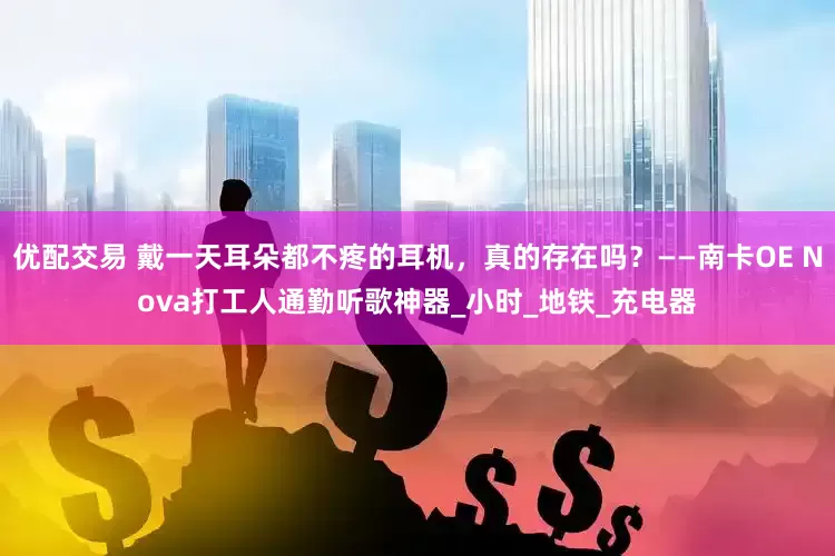 优配交易 戴一天耳朵都不疼的耳机，真的存在吗？——南卡OE Nova打工人通勤听歌神器_小时_地铁_充电器