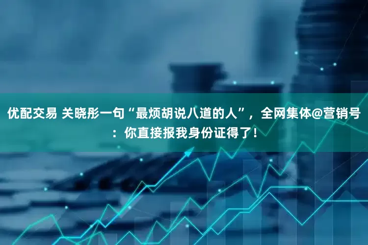 优配交易 关晓彤一句“最烦胡说八道的人”,全网集体@营销号:你直接报我身份证得了!
