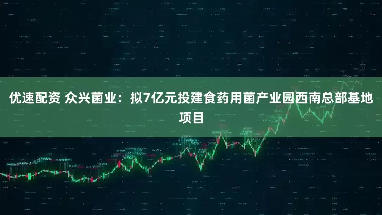 优速配资 众兴菌业:拟7亿元投建食药用菌产业园西南总部基地项目