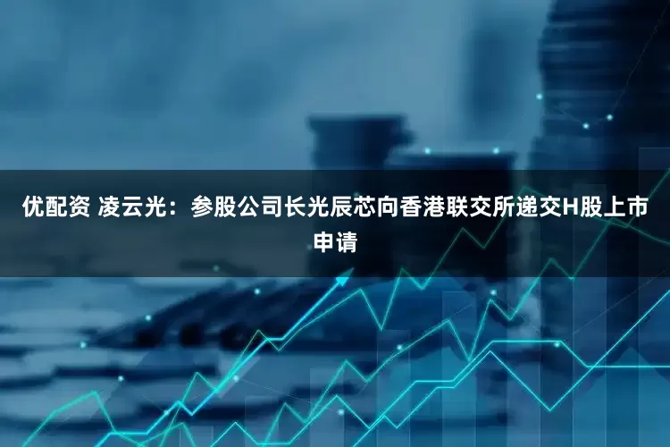 优配资 凌云光:参股公司长光辰芯向香港联交所递交H股上市申请